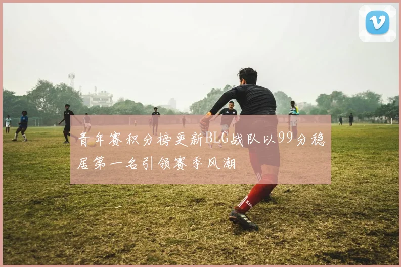 青年赛积分榜更新BLG战队以99分稳居第一名引领赛季风潮