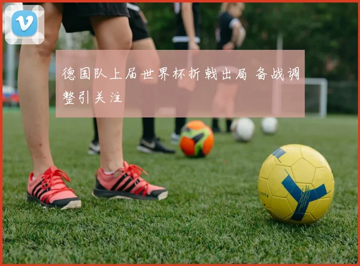 德国队上届世界杯折戟出局 备战调整引关注