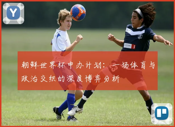 朝鲜世界杯申办计划：一场体育与政治交织的深度博弈分析