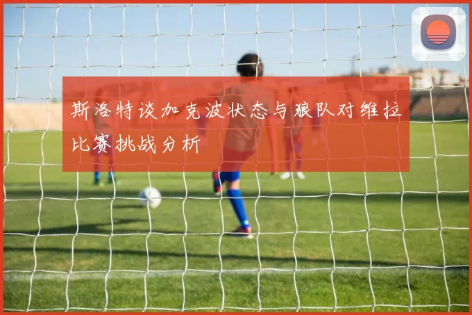 斯洛特谈加克波状态与狼队对维拉比赛挑战分析
