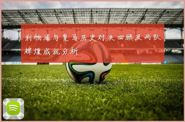 利物浦与皇马历史对决回顾及两队辉煌成就分析
