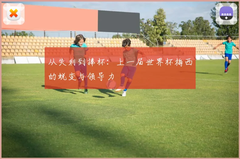 从失利到捧杯：上一届世界杯梅西的蜕变与领导力