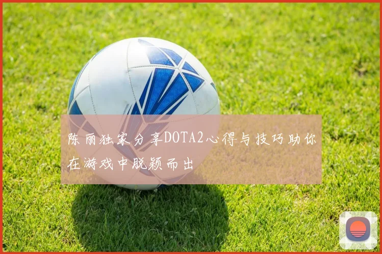 陈丽独家分享DOTA2心得与技巧助你在游戏中脱颖而出