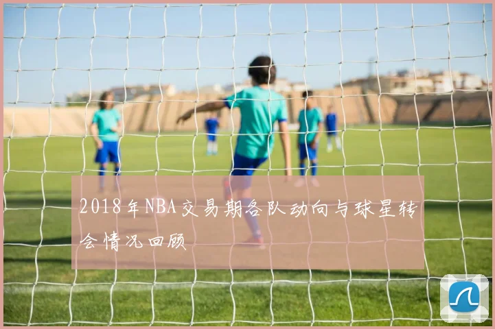 2018年NBA交易期各队动向与球星转会情况回顾