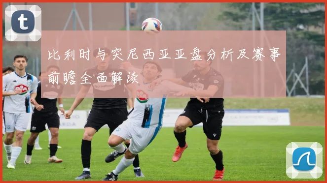 比利时与突尼西亚亚盘分析及赛事前瞻全面解读